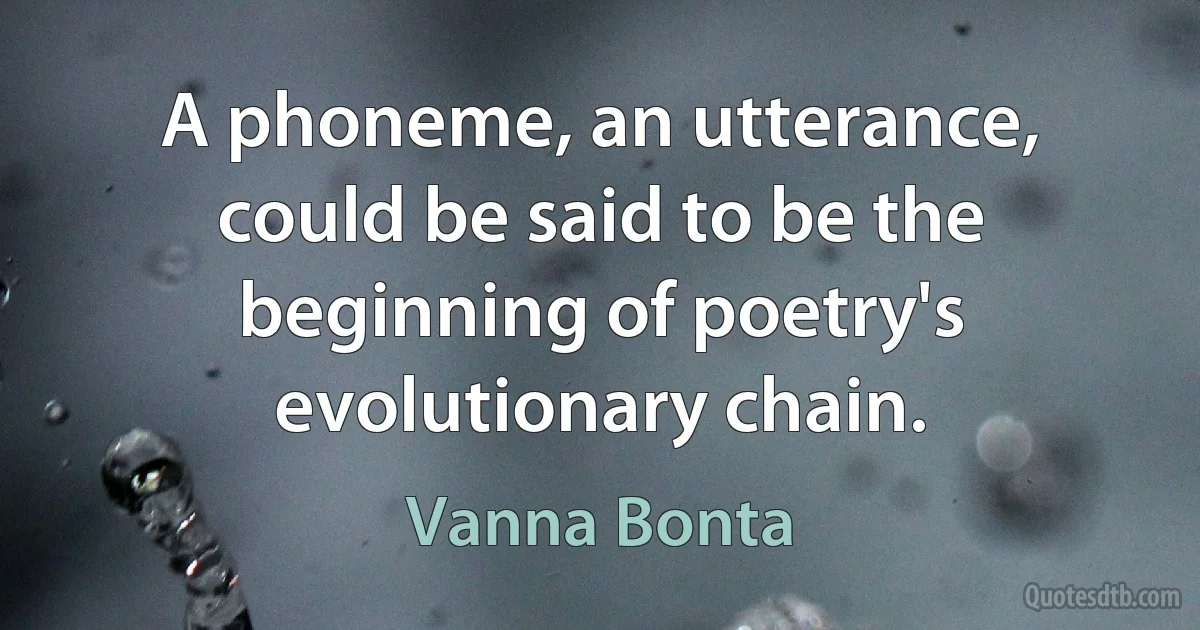 A phoneme, an utterance, could be said to be the beginning of poetry's evolutionary chain. (Vanna Bonta)