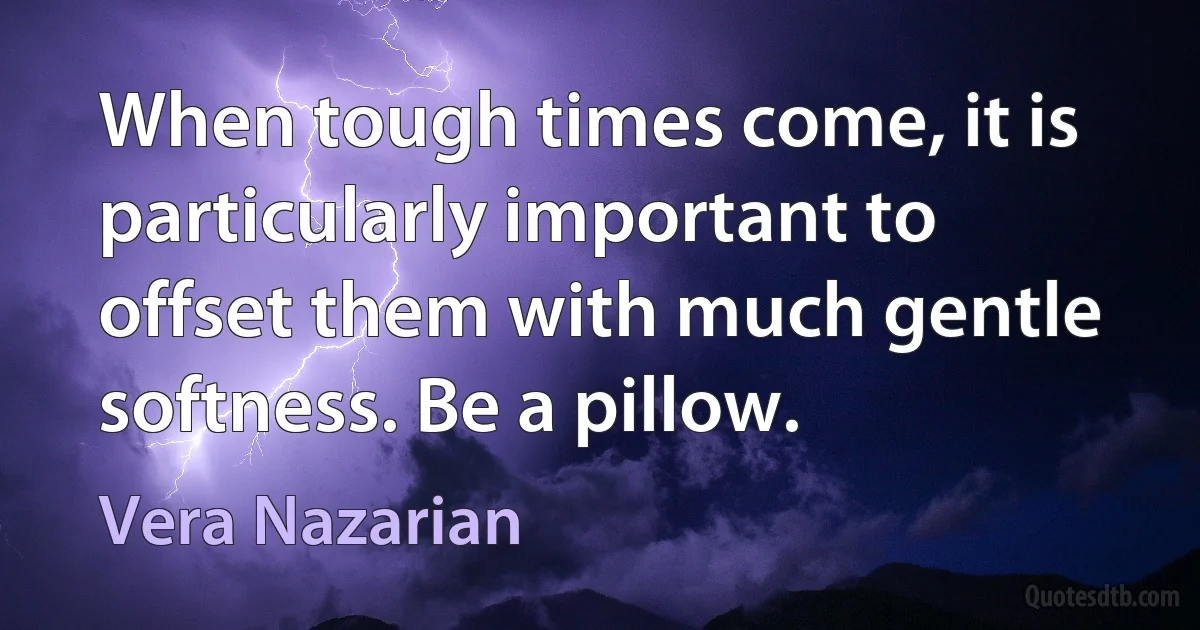 When tough times come, it is particularly important to offset them with much gentle softness. Be a pillow. (Vera Nazarian)