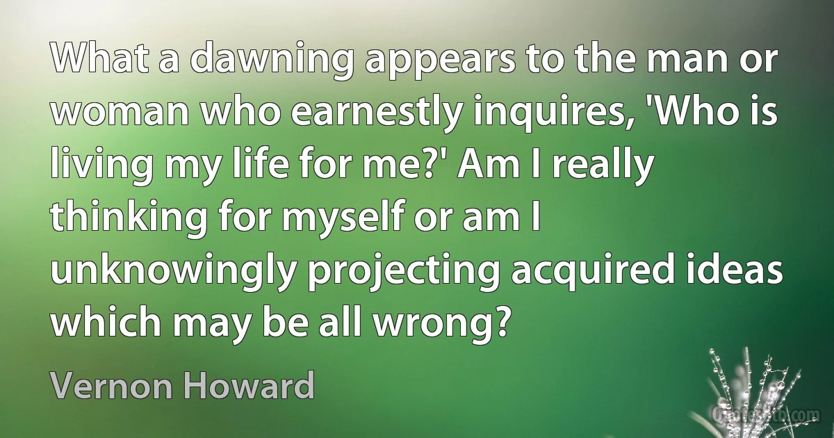 What a dawning appears to the man or woman who earnestly inquires, 'Who is living my life for me?' Am I really thinking for myself or am I unknowingly projecting acquired ideas which may be all wrong? (Vernon Howard)