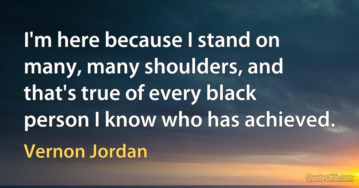 I'm here because I stand on many, many shoulders, and that's true of every black person I know who has achieved. (Vernon Jordan)