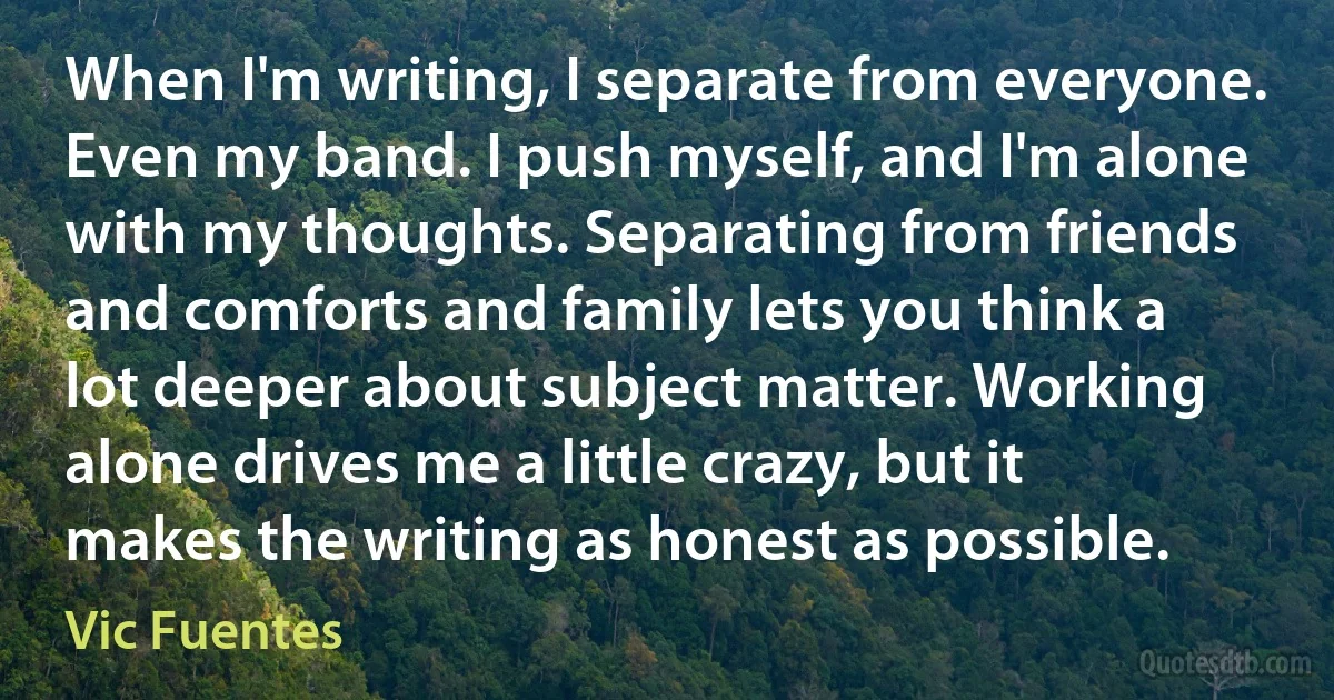 When I'm writing, I separate from everyone. Even my band. I push myself, and I'm alone with my thoughts. Separating from friends and comforts and family lets you think a lot deeper about subject matter. Working alone drives me a little crazy, but it makes the writing as honest as possible. (Vic Fuentes)