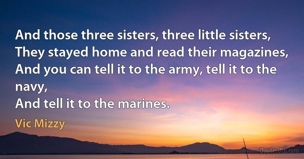 And those three sisters, three little sisters,
They stayed home and read their magazines,
And you can tell it to the army, tell it to the navy,
And tell it to the marines. (Vic Mizzy)