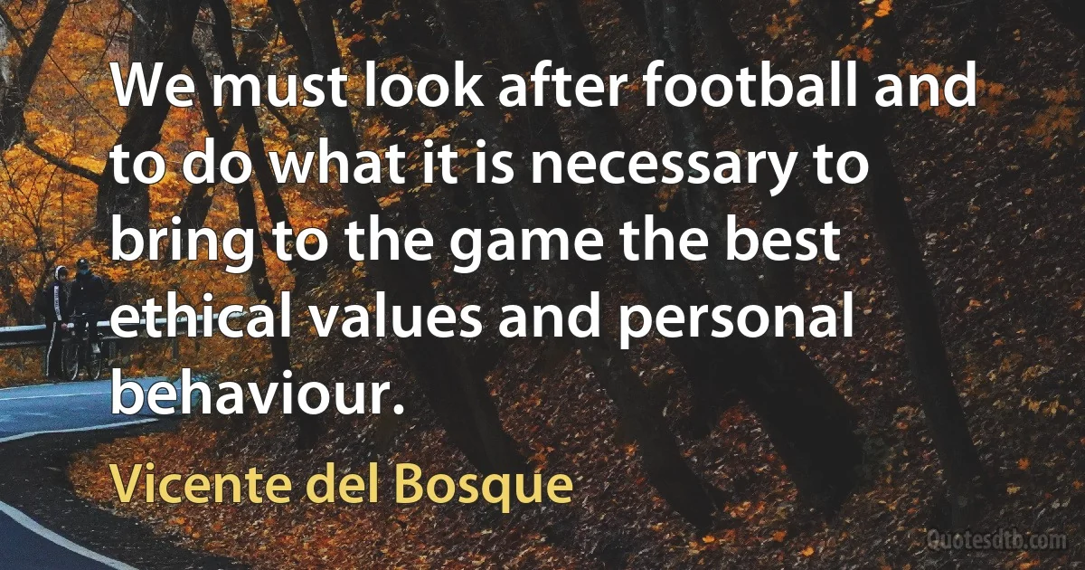 We must look after football and to do what it is necessary to bring to the game the best ethical values and personal behaviour. (Vicente del Bosque)