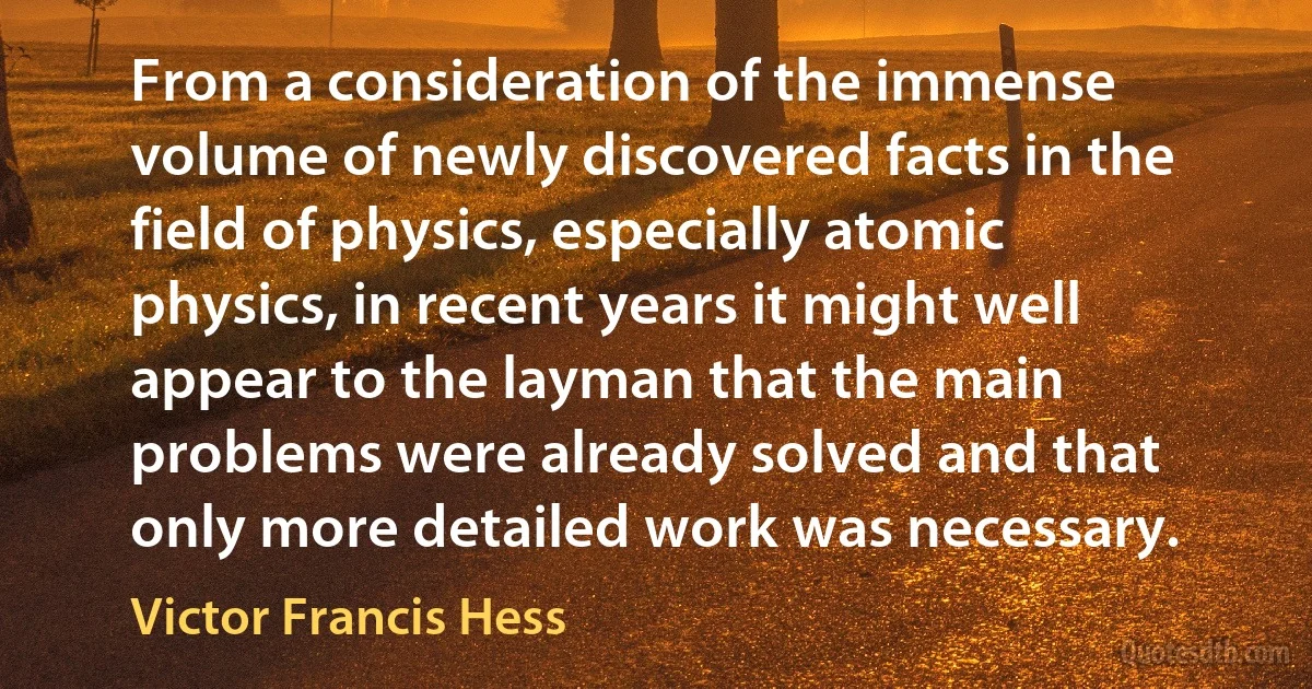 From a consideration of the immense volume of newly discovered facts in the field of physics, especially atomic physics, in recent years it might well appear to the layman that the main problems were already solved and that only more detailed work was necessary. (Victor Francis Hess)