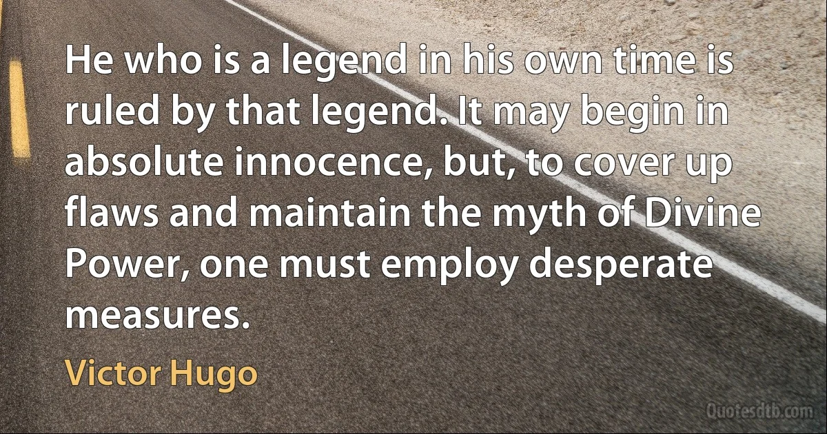 He who is a legend in his own time is ruled by that legend. It may begin in absolute innocence, but, to cover up flaws and maintain the myth of Divine Power, one must employ desperate measures. (Victor Hugo)