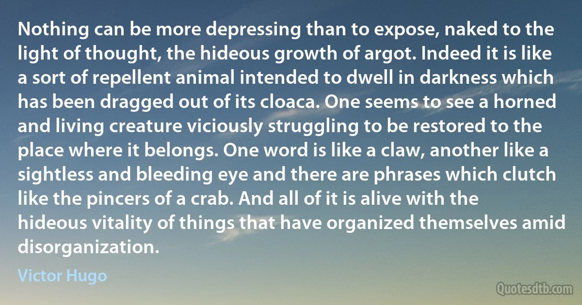 Nothing can be more depressing than to expose, naked to the light of thought, the hideous growth of argot. Indeed it is like a sort of repellent animal intended to dwell in darkness which has been dragged out of its cloaca. One seems to see a horned and living creature viciously struggling to be restored to the place where it belongs. One word is like a claw, another like a sightless and bleeding eye and there are phrases which clutch like the pincers of a crab. And all of it is alive with the hideous vitality of things that have organized themselves amid disorganization. (Victor Hugo)