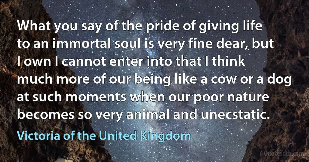 What you say of the pride of giving life to an immortal soul is very fine dear, but I own I cannot enter into that I think much more of our being like a cow or a dog at such moments when our poor nature becomes so very animal and unecstatic. (Victoria of the United Kingdom)