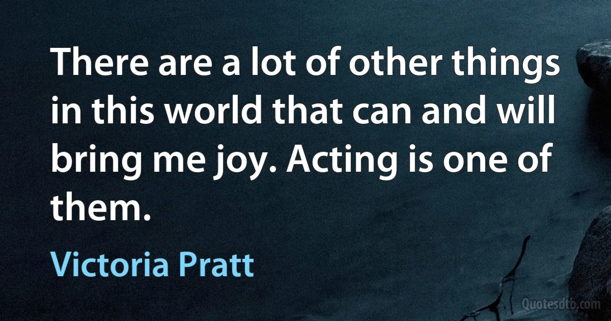 There are a lot of other things in this world that can and will bring me joy. Acting is one of them. (Victoria Pratt)