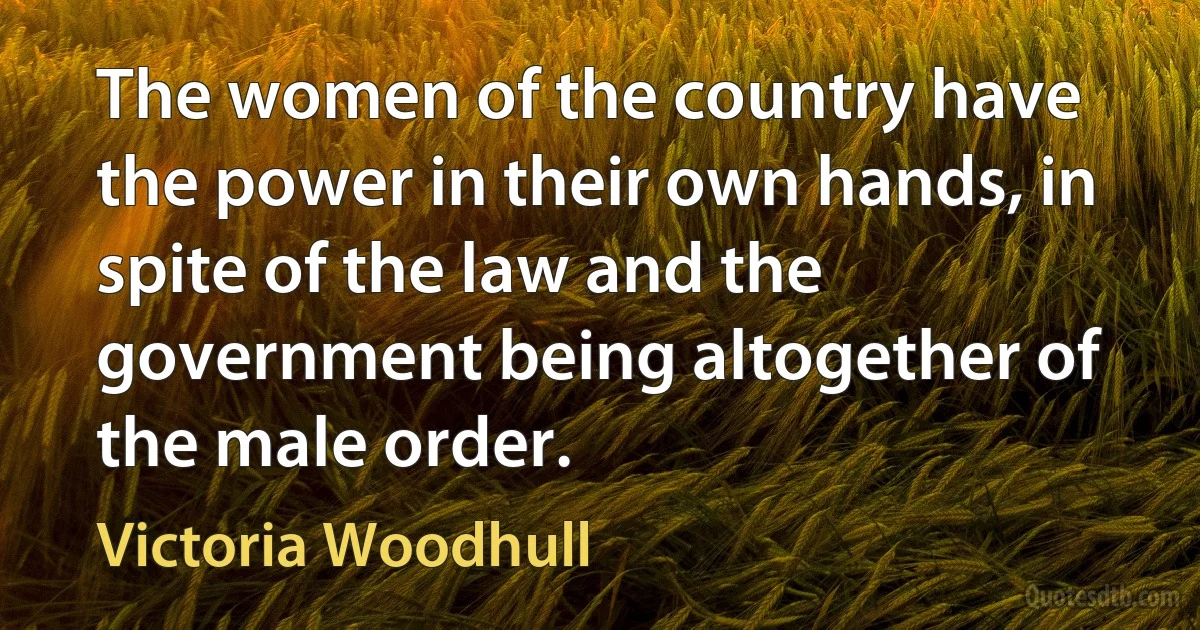 The women of the country have the power in their own hands, in spite of the law and the government being altogether of the male order. (Victoria Woodhull)