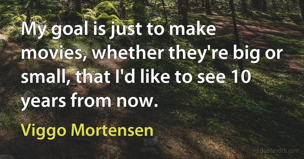 My goal is just to make movies, whether they're big or small, that I'd like to see 10 years from now. (Viggo Mortensen)