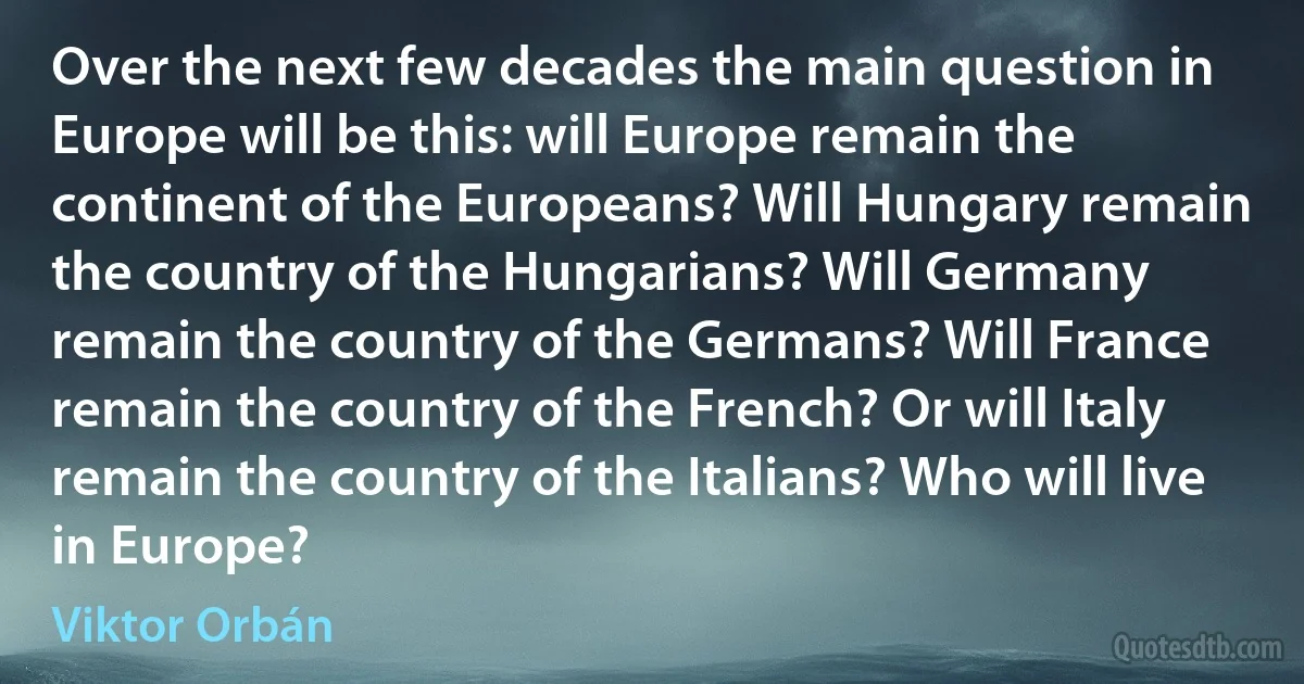 Over the next few decades the main question in Europe will be this: will Europe remain the continent of the Europeans? Will Hungary remain the country of the Hungarians? Will Germany remain the country of the Germans? Will France remain the country of the French? Or will Italy remain the country of the Italians? Who will live in Europe? (Viktor Orbán)