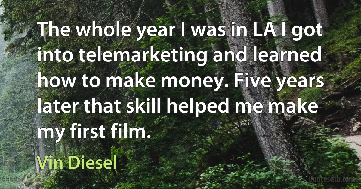 The whole year I was in LA I got into telemarketing and learned how to make money. Five years later that skill helped me make my first film. (Vin Diesel)