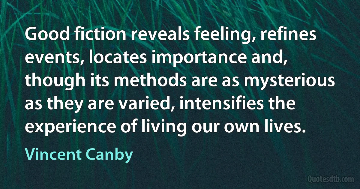 Good fiction reveals feeling, refines events, locates importance and, though its methods are as mysterious as they are varied, intensifies the experience of living our own lives. (Vincent Canby)