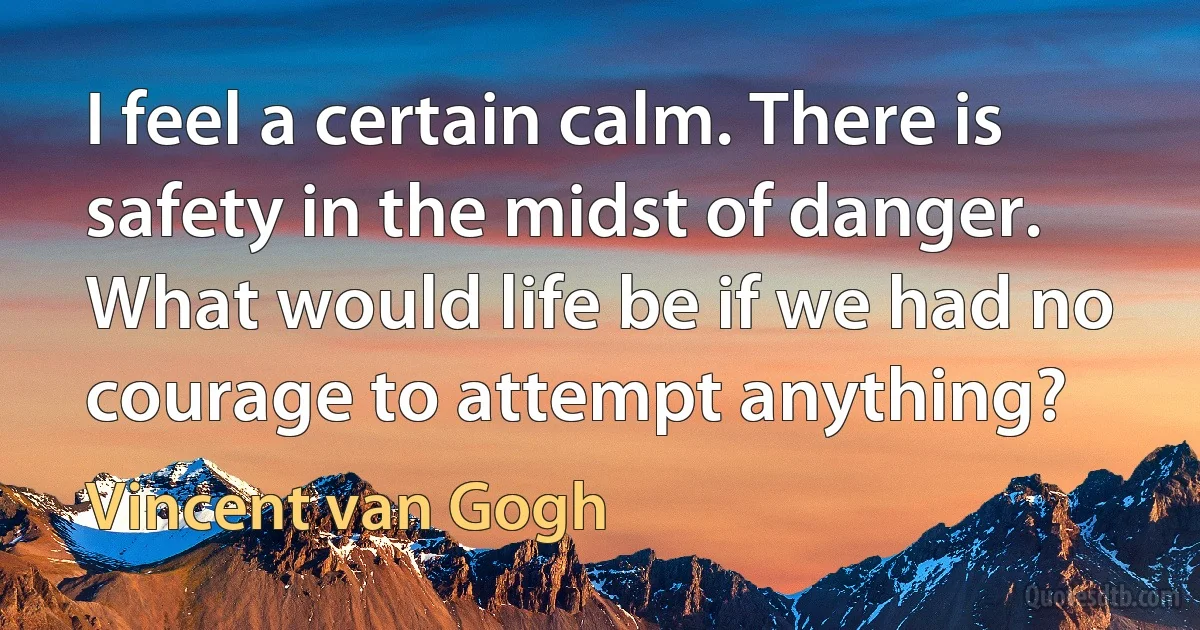 I feel a certain calm. There is safety in the midst of danger. What would life be if we had no courage to attempt anything? (Vincent van Gogh)