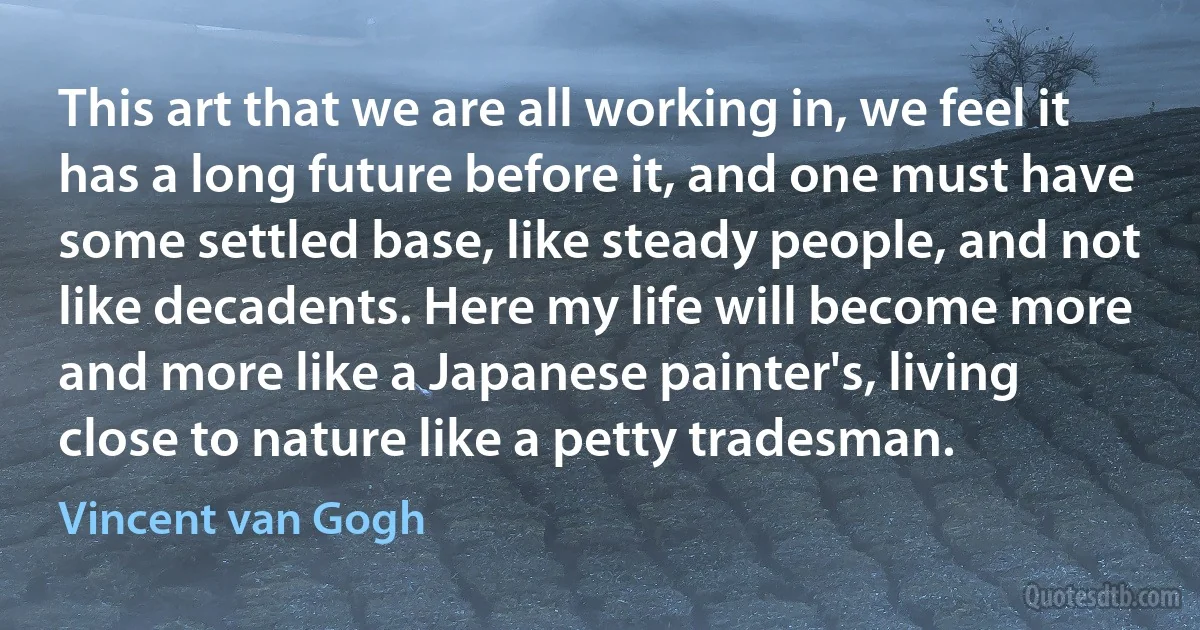 This art that we are all working in, we feel it has a long future before it, and one must have some settled base, like steady people, and not like decadents. Here my life will become more and more like a Japanese painter's, living close to nature like a petty tradesman. (Vincent van Gogh)