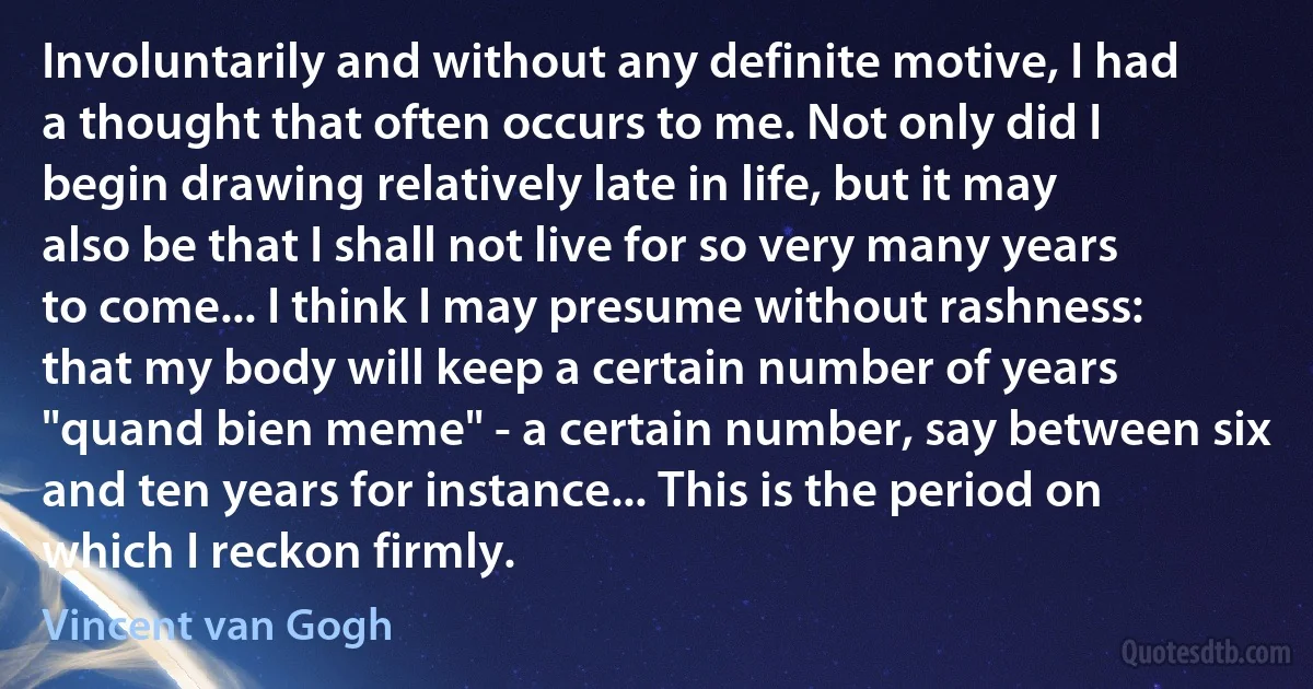 Involuntarily and without any definite motive, I had a thought that often occurs to me. Not only did I begin drawing relatively late in life, but it may also be that I shall not live for so very many years to come... I think I may presume without rashness: that my body will keep a certain number of years "quand bien meme" - a certain number, say between six and ten years for instance... This is the period on which I reckon firmly. (Vincent van Gogh)