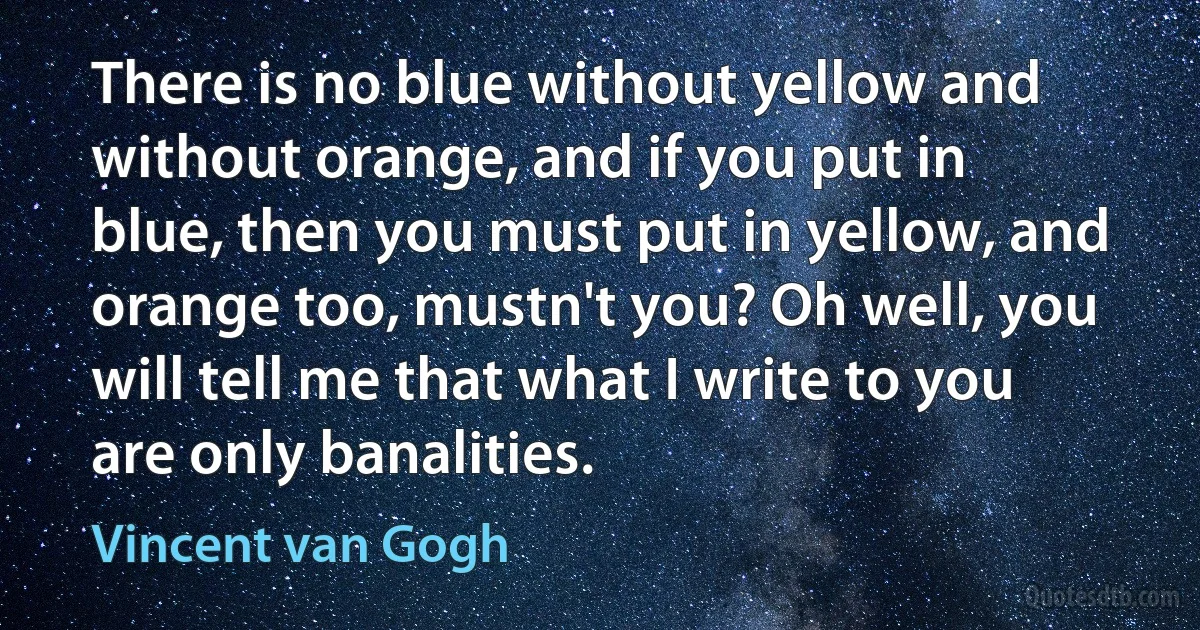 There is no blue without yellow and without orange, and if you put in blue, then you must put in yellow, and orange too, mustn't you? Oh well, you will tell me that what I write to you are only banalities. (Vincent van Gogh)