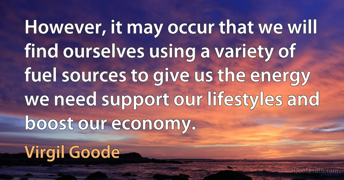 However, it may occur that we will find ourselves using a variety of fuel sources to give us the energy we need support our lifestyles and boost our economy. (Virgil Goode)