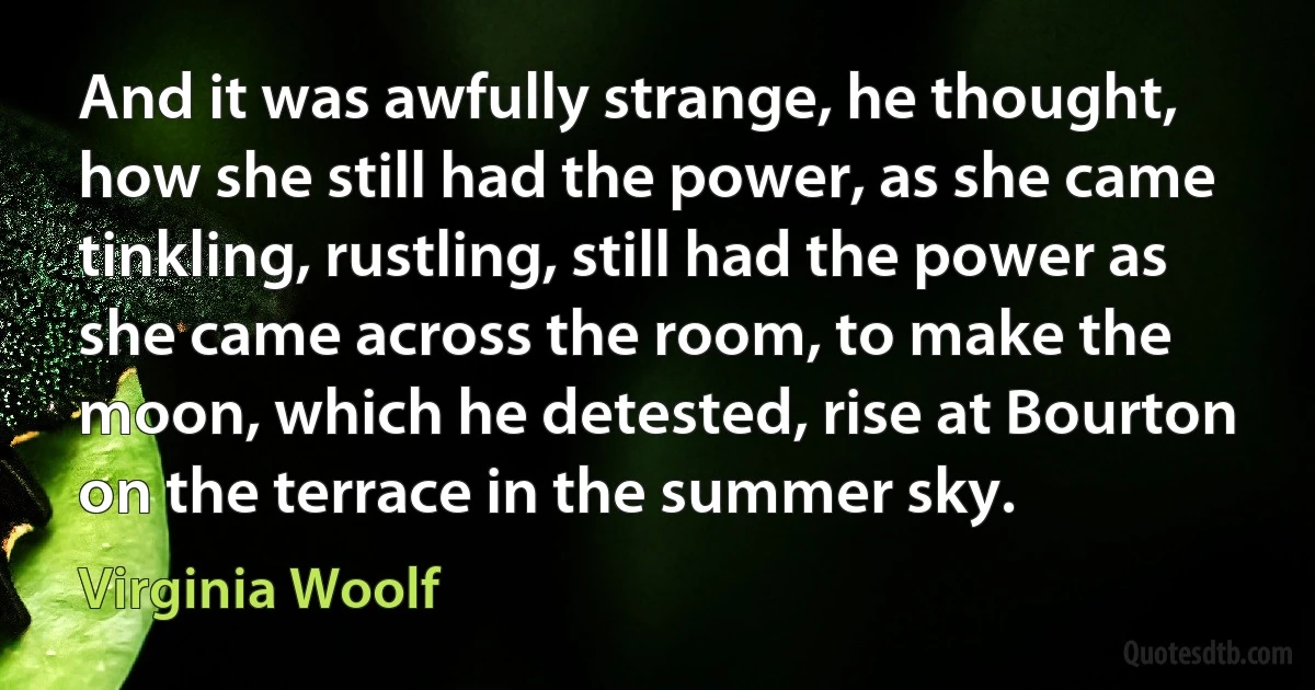 And it was awfully strange, he thought, how she still had the power, as she came tinkling, rustling, still had the power as she came across the room, to make the moon, which he detested, rise at Bourton on the terrace in the summer sky. (Virginia Woolf)