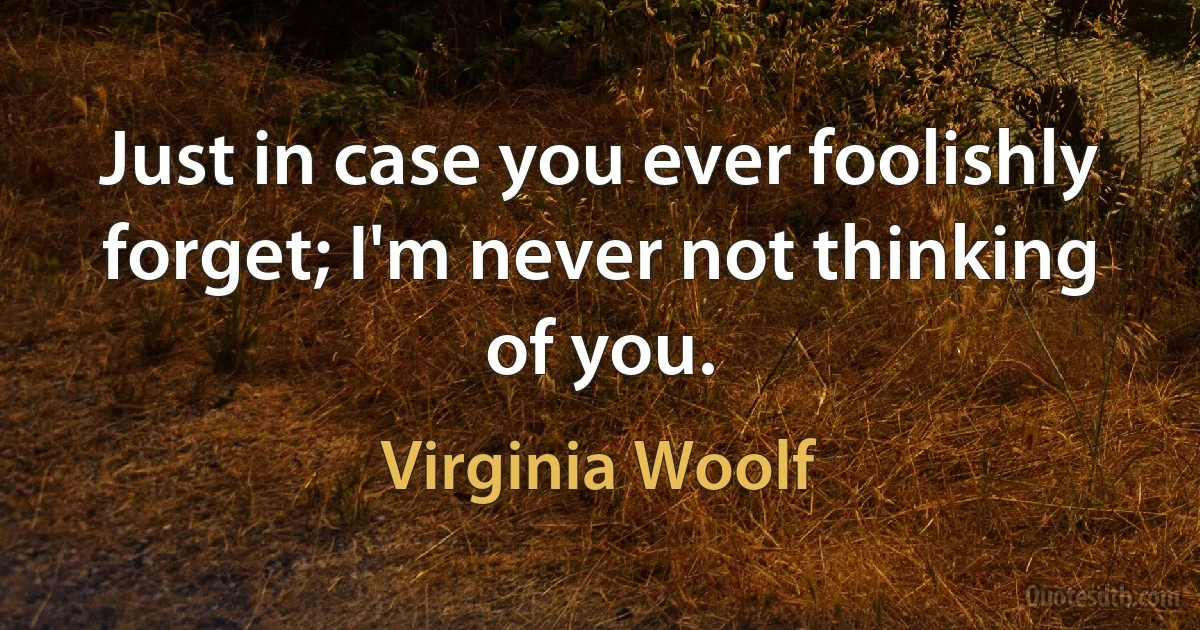 Just in case you ever foolishly forget; I'm never not thinking of you. (Virginia Woolf)