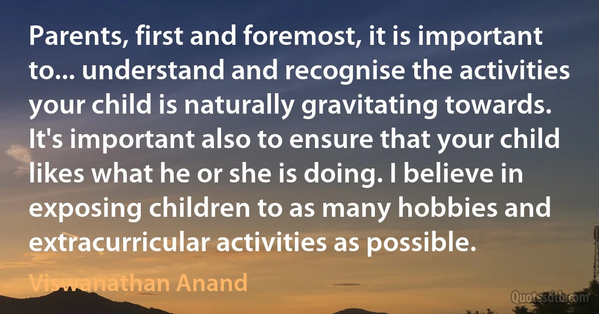 Parents, first and foremost, it is important to... understand and recognise the activities your child is naturally gravitating towards. It's important also to ensure that your child likes what he or she is doing. I believe in exposing children to as many hobbies and extracurricular activities as possible. (Viswanathan Anand)