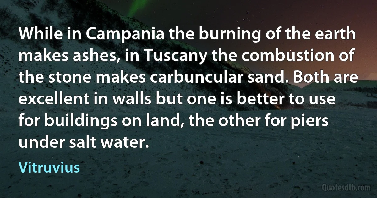 While in Campania the burning of the earth makes ashes, in Tuscany the combustion of the stone makes carbuncular sand. Both are excellent in walls but one is better to use for buildings on land, the other for piers under salt water. (Vitruvius)