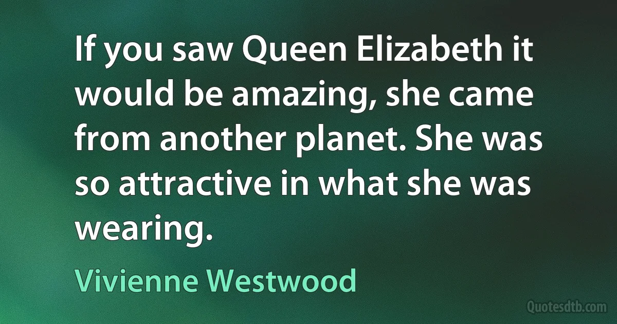 If you saw Queen Elizabeth it would be amazing, she came from another planet. She was so attractive in what she was wearing. (Vivienne Westwood)