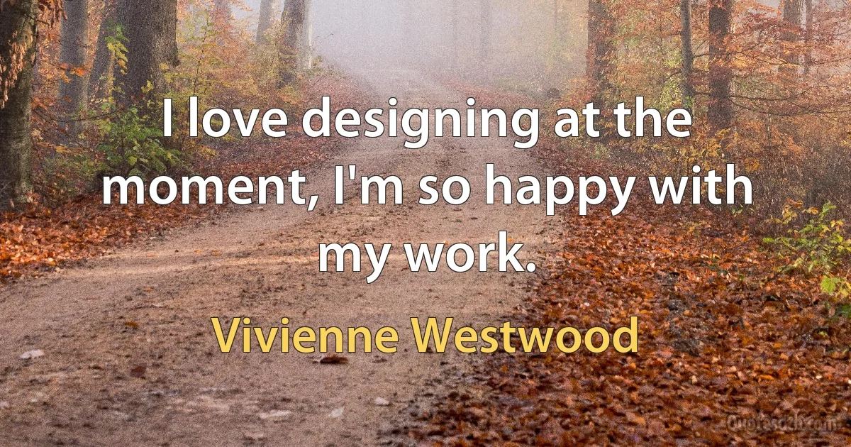 I love designing at the moment, I'm so happy with my work. (Vivienne Westwood)