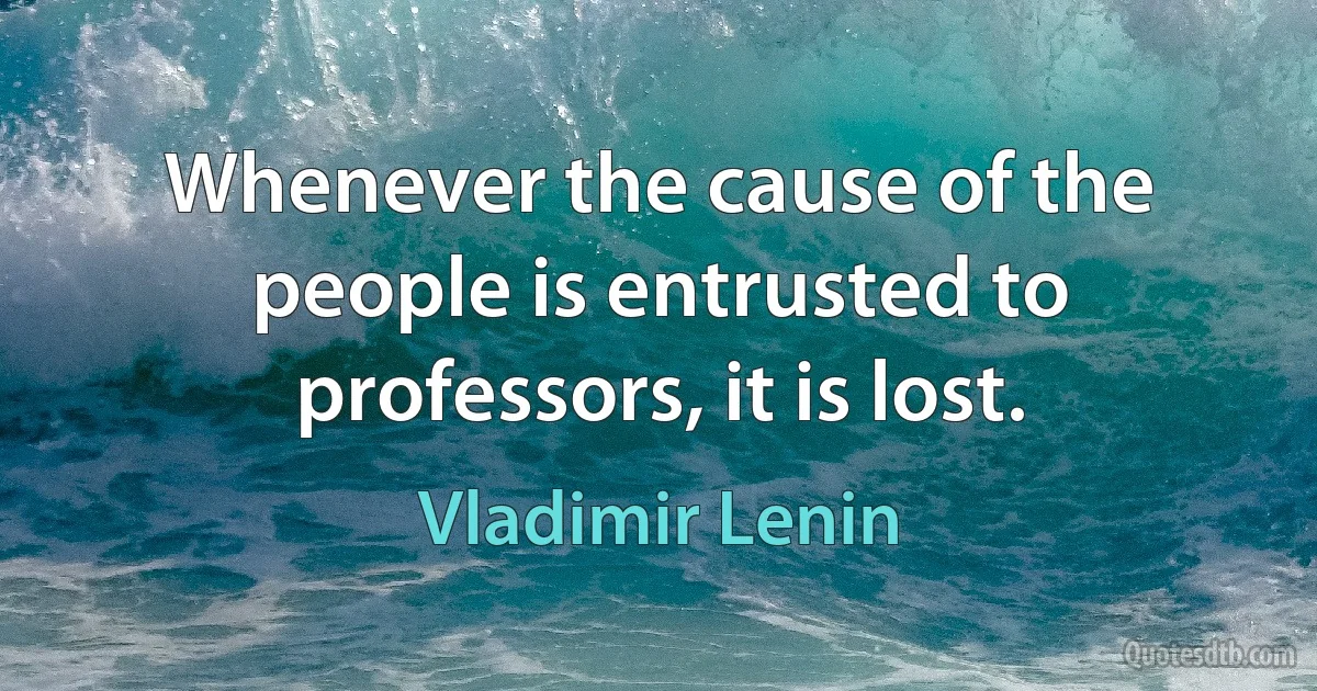 Whenever the cause of the people is entrusted to professors, it is lost. (Vladimir Lenin)