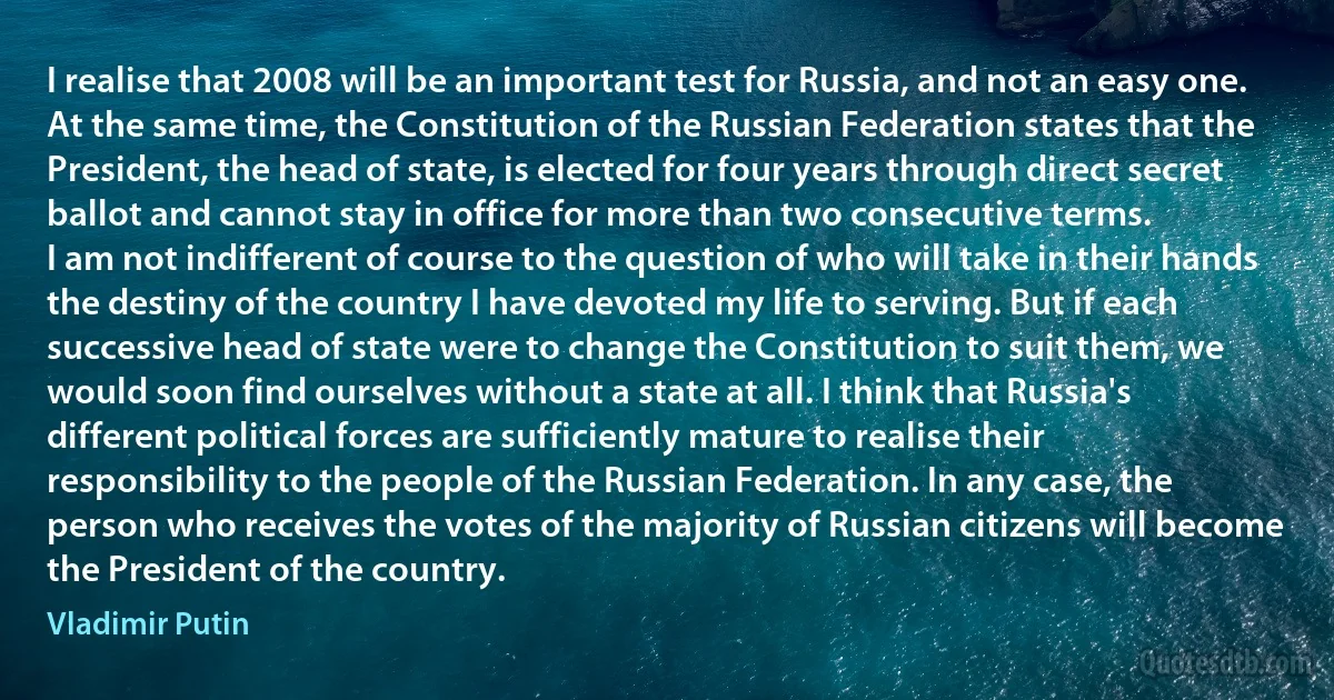 I realise that 2008 will be an important test for Russia, and not an easy one. At the same time, the Constitution of the Russian Federation states that the President, the head of state, is elected for four years through direct secret ballot and cannot stay in office for more than two consecutive terms.
I am not indifferent of course to the question of who will take in their hands the destiny of the country I have devoted my life to serving. But if each successive head of state were to change the Constitution to suit them, we would soon find ourselves without a state at all. I think that Russia's different political forces are sufficiently mature to realise their responsibility to the people of the Russian Federation. In any case, the person who receives the votes of the majority of Russian citizens will become the President of the country. (Vladimir Putin)