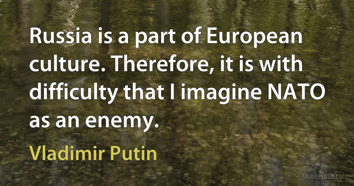 Russia is a part of European culture. Therefore, it is with difficulty that I imagine NATO as an enemy. (Vladimir Putin)