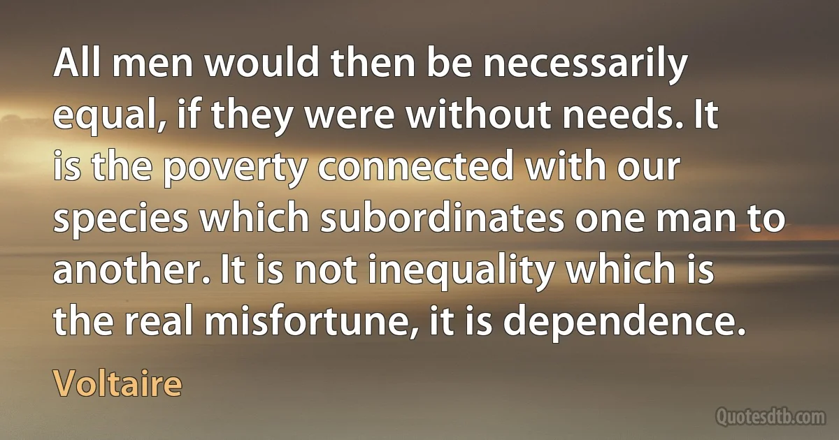 All men would then be necessarily equal, if they were without needs. It is the poverty connected with our species which subordinates one man to another. It is not inequality which is the real misfortune, it is dependence. (Voltaire)