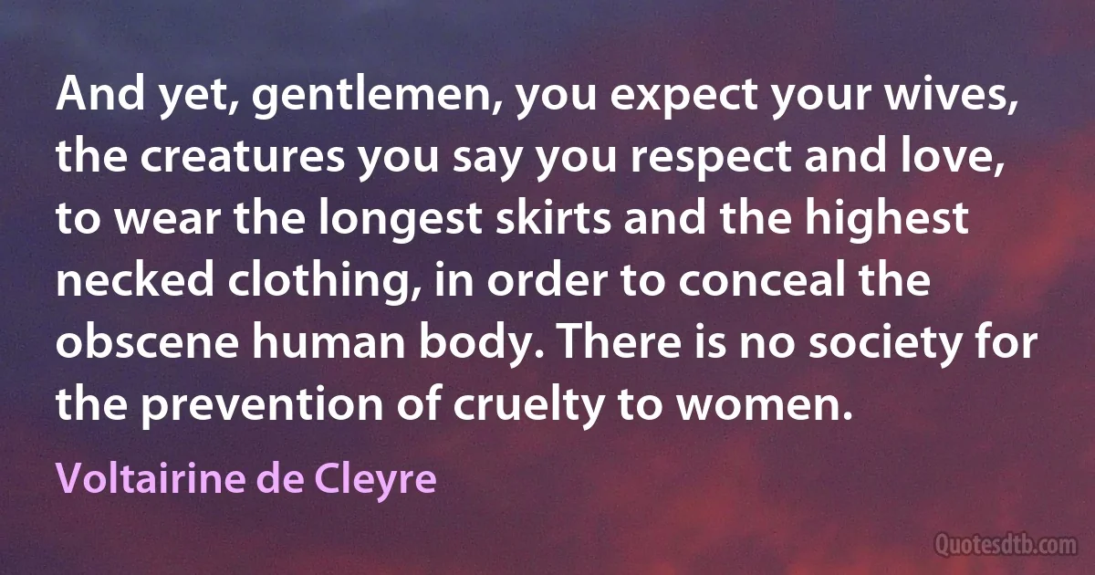 And yet, gentlemen, you expect your wives, the creatures you say you respect and love, to wear the longest skirts and the highest necked clothing, in order to conceal the obscene human body. There is no society for the prevention of cruelty to women. (Voltairine de Cleyre)