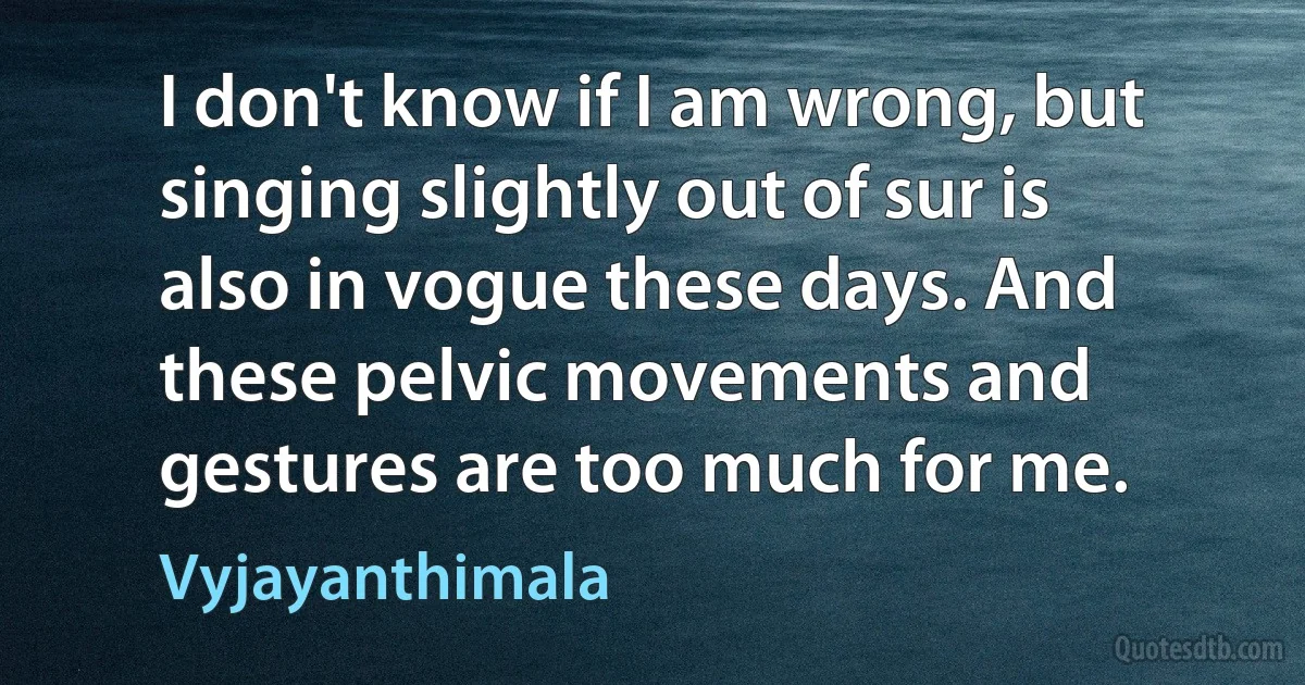 I don't know if I am wrong, but singing slightly out of sur is also in vogue these days. And these pelvic movements and gestures are too much for me. (Vyjayanthimala)