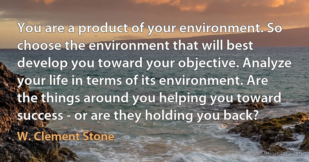 You are a product of your environment. So choose the environment that will best develop you toward your objective. Analyze your life in terms of its environment. Are the things around you helping you toward success - or are they holding you back? (W. Clement Stone)