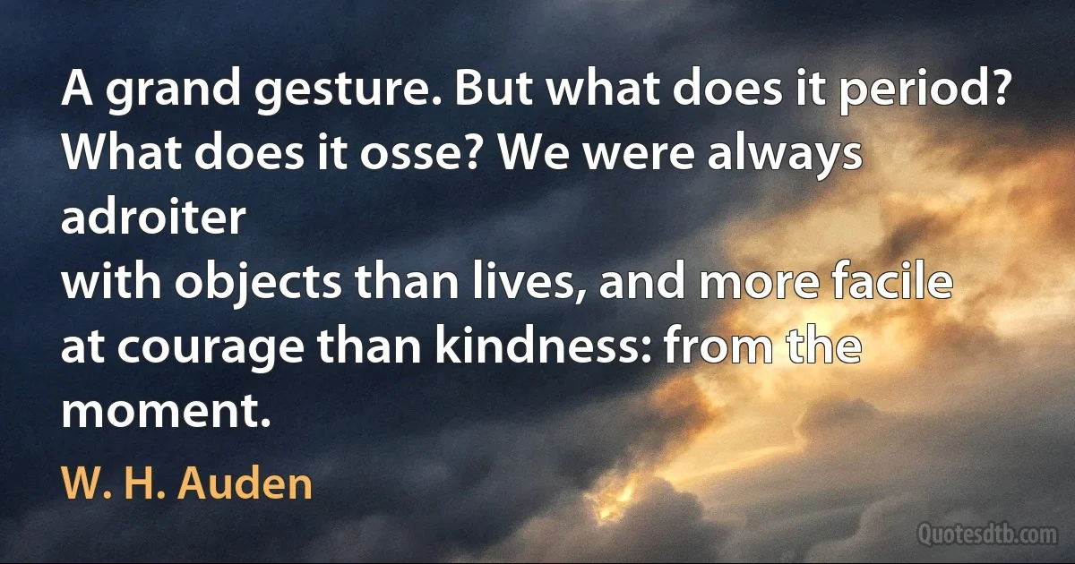 A grand gesture. But what does it period?
What does it osse? We were always adroiter
with objects than lives, and more facile
at courage than kindness: from the moment. (W. H. Auden)