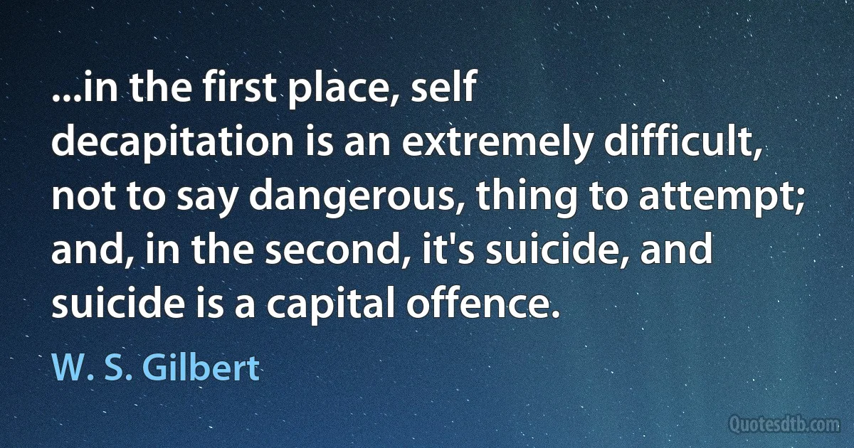 ...in the first place, self decapitation is an extremely difficult, not to say dangerous, thing to attempt; and, in the second, it's suicide, and suicide is a capital offence. (W. S. Gilbert)