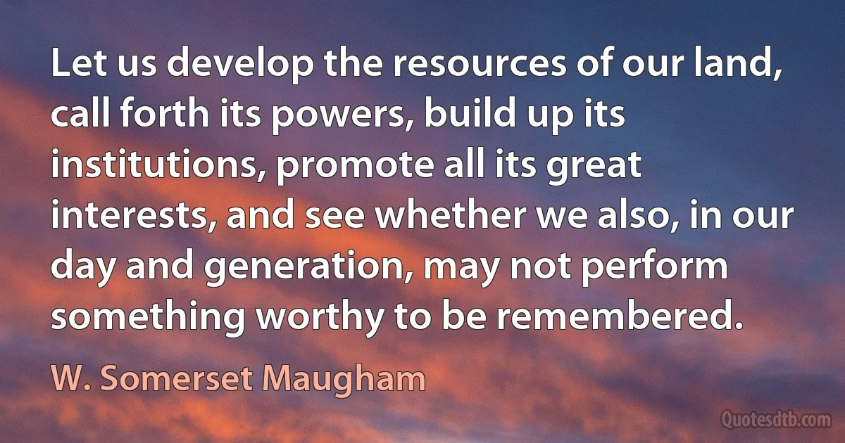 Let us develop the resources of our land, call forth its powers, build up its institutions, promote all its great interests, and see whether we also, in our day and generation, may not perform something worthy to be remembered. (W. Somerset Maugham)