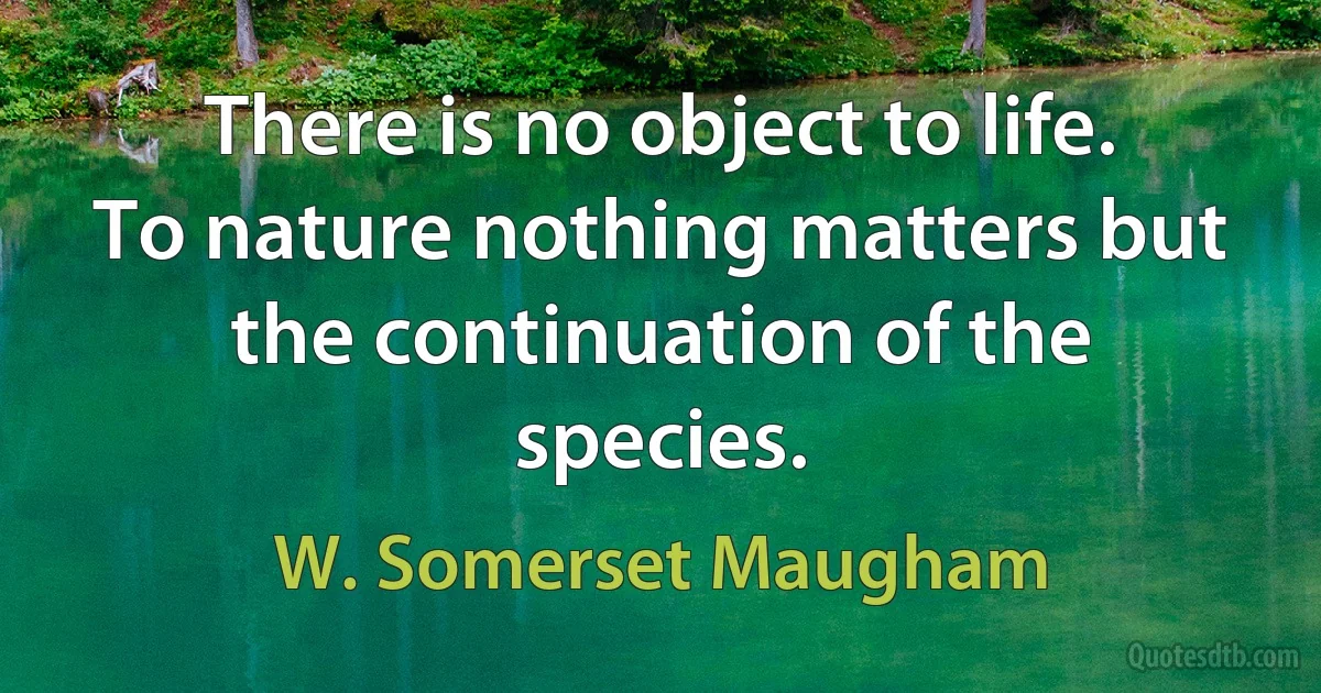 There is no object to life. To nature nothing matters but the continuation of the species. (W. Somerset Maugham)