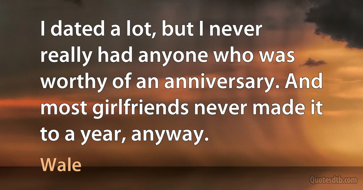 I dated a lot, but I never really had anyone who was worthy of an anniversary. And most girlfriends never made it to a year, anyway. (Wale)