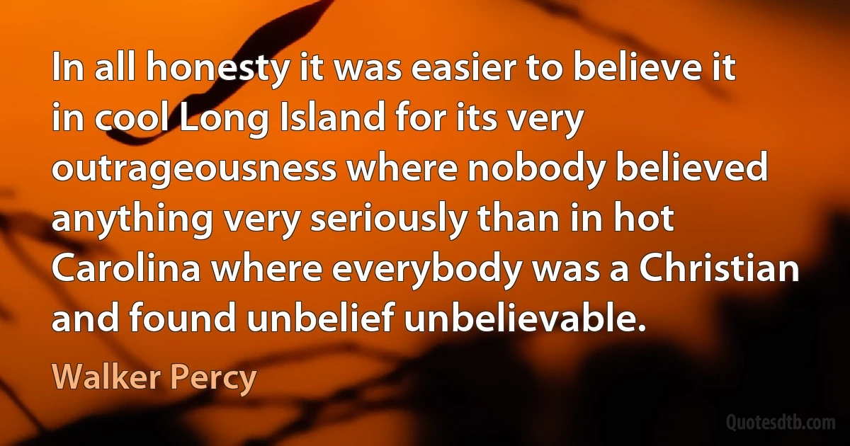 In all honesty it was easier to believe it in cool Long Island for its very outrageousness where nobody believed anything very seriously than in hot Carolina where everybody was a Christian and found unbelief unbelievable. (Walker Percy)