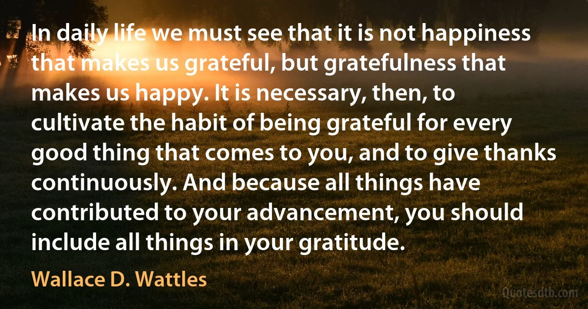 In daily life we must see that it is not happiness that makes us grateful, but gratefulness that makes us happy. It is necessary, then, to cultivate the habit of being grateful for every good thing that comes to you, and to give thanks continuously. And because all things have contributed to your advancement, you should include all things in your gratitude. (Wallace D. Wattles)