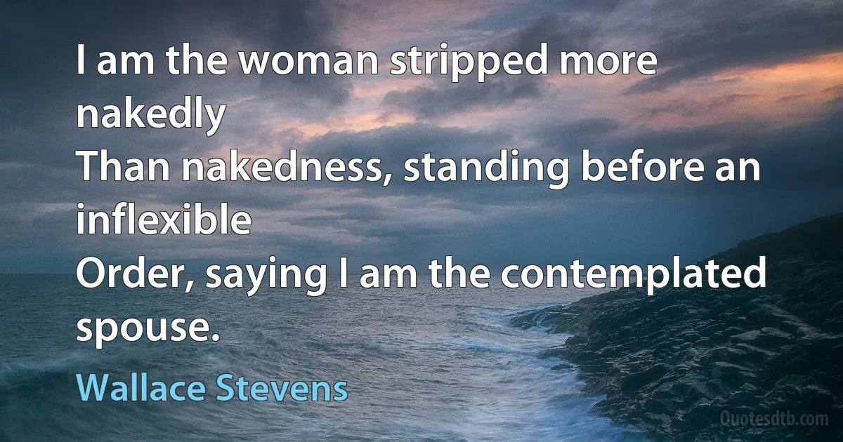 I am the woman stripped more nakedly
Than nakedness, standing before an inflexible
Order, saying I am the contemplated spouse. (Wallace Stevens)