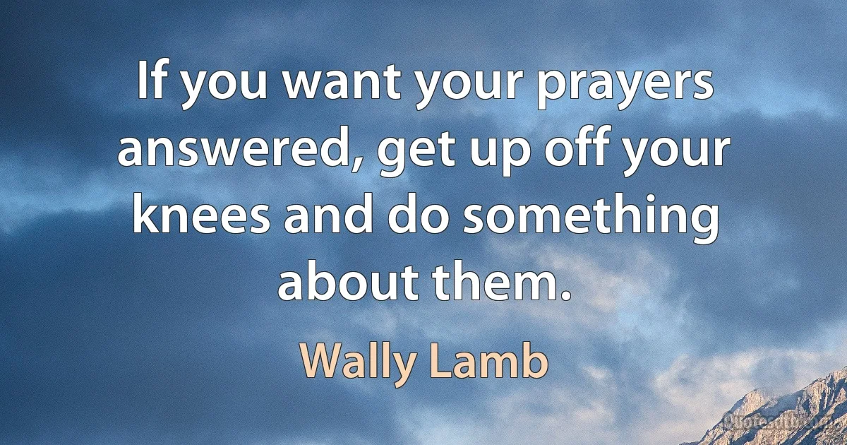 If you want your prayers answered, get up off your knees and do something about them. (Wally Lamb)