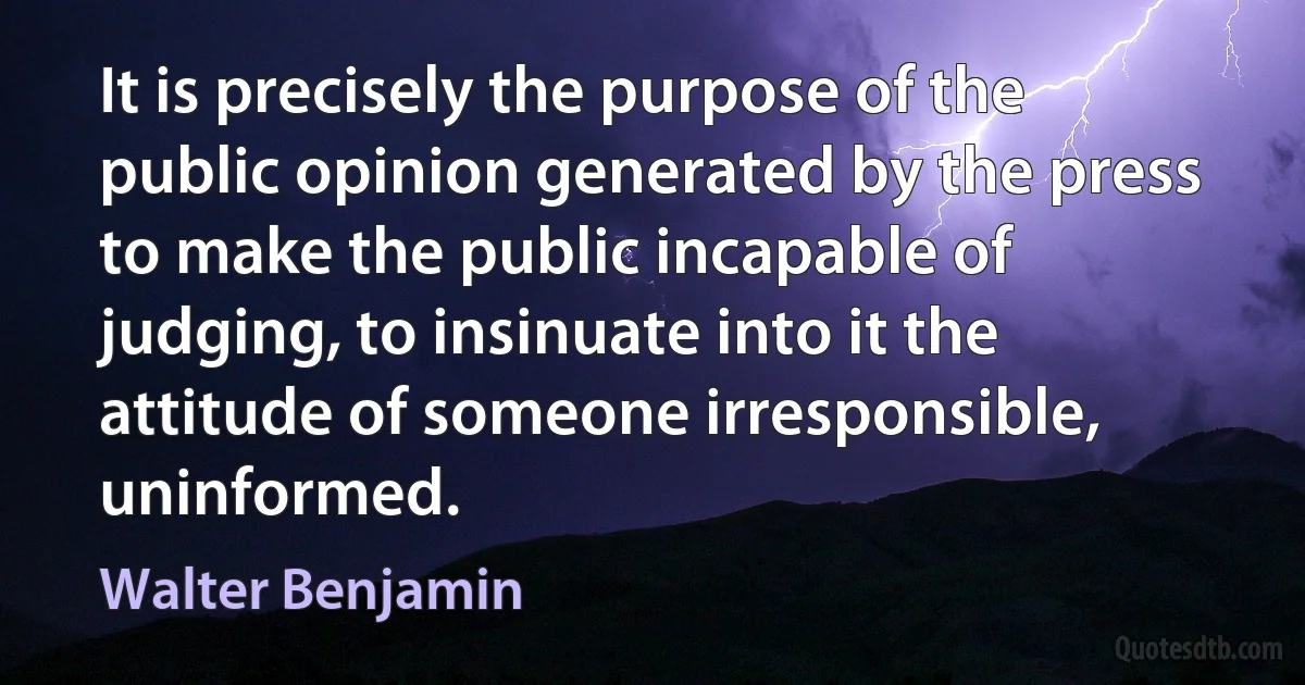 It is precisely the purpose of the public opinion generated by the press to make the public incapable of judging, to insinuate into it the attitude of someone irresponsible, uninformed. (Walter Benjamin)