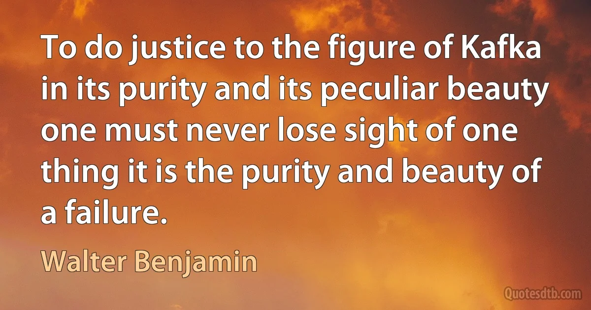 To do justice to the figure of Kafka in its purity and its peculiar beauty one must never lose sight of one thing it is the purity and beauty of a failure. (Walter Benjamin)