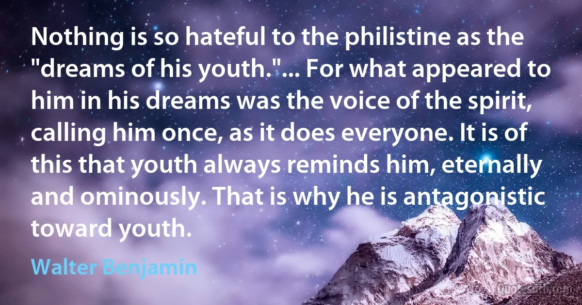 Nothing is so hateful to the philistine as the "dreams of his youth."... For what appeared to him in his dreams was the voice of the spirit, calling him once, as it does everyone. It is of this that youth always reminds him, eternally and ominously. That is why he is antagonistic toward youth. (Walter Benjamin)