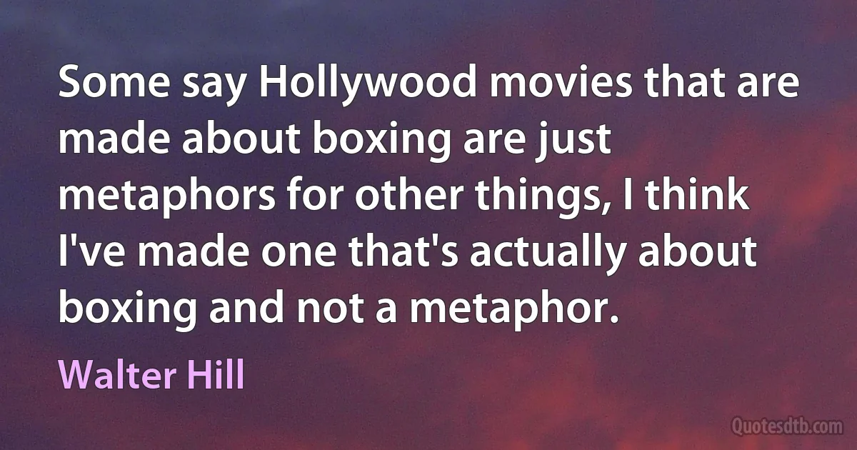 Some say Hollywood movies that are made about boxing are just metaphors for other things, I think I've made one that's actually about boxing and not a metaphor. (Walter Hill)