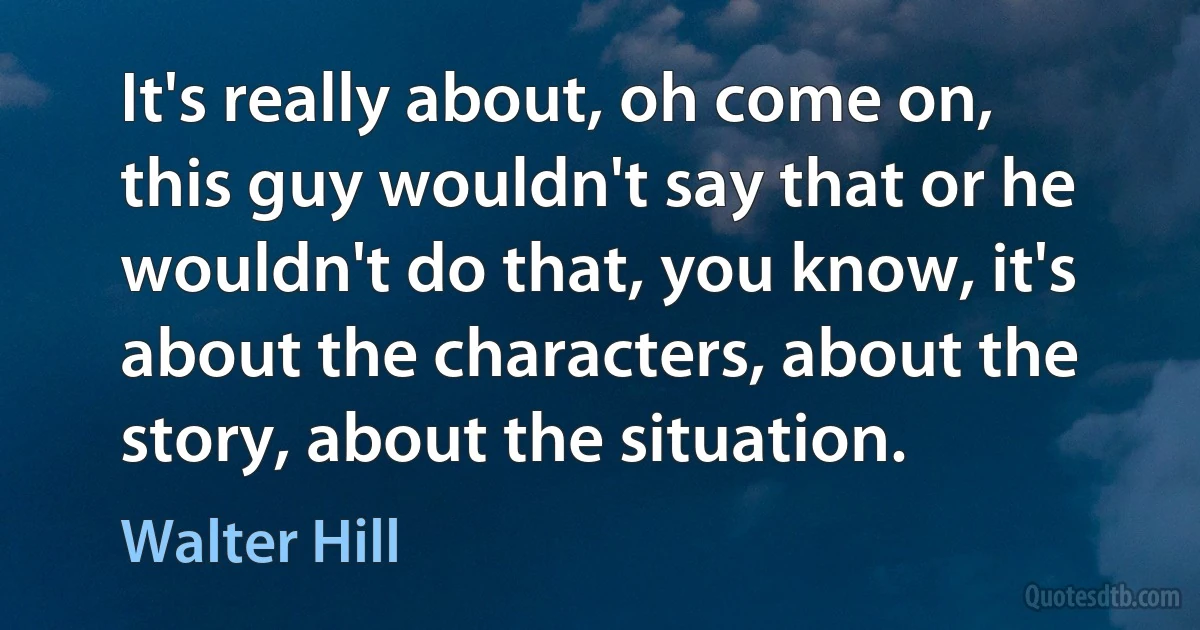 It's really about, oh come on, this guy wouldn't say that or he wouldn't do that, you know, it's about the characters, about the story, about the situation. (Walter Hill)