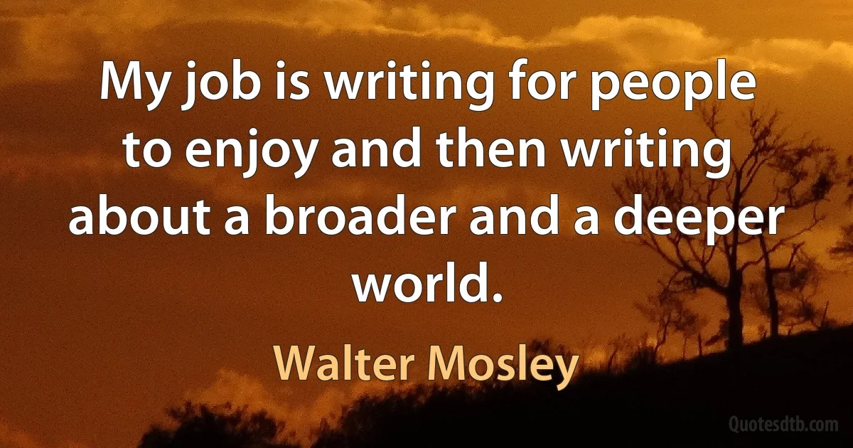 My job is writing for people to enjoy and then writing about a broader and a deeper world. (Walter Mosley)